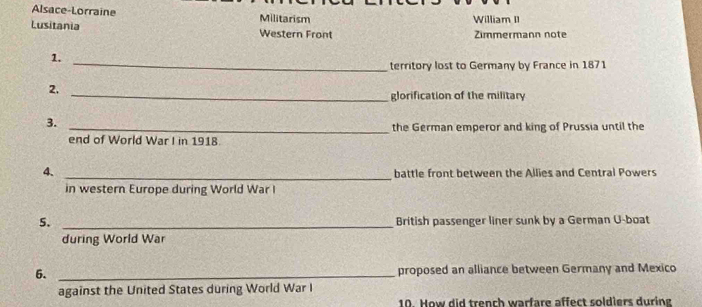 Alsace-Lorraine Militarism William II 
Lusitania Western Front 
Zimmermann note 
_ 
1. 
territory lost to Germany by France in 1871 
2. 
_glorification of the military 
3. 
_the German emperor and king of Prussia until the 
end of World War I in 1918. 
4、 _battle front between the Allies and Central Powers 
in western Europe during World War I 
5. _British passenger liner sunk by a German U-boat 
during World War 
6. _proposed an alliance between Germany and Mexico 
against the United States during World War I 
10. How did trench warfare affect soldiers during