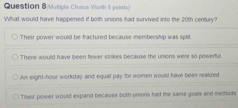 Question 8(Multiple Choice Worth 5 points)
What would have happened if both unions had survived into the 20th century?
Their power would be fractured because membership was split.
There would have been fewer strikes because the unions were so powerful.
An eight-hour workday and equal pay for women would have been realized.
Their power would expand because both unions had the same goals and methods.