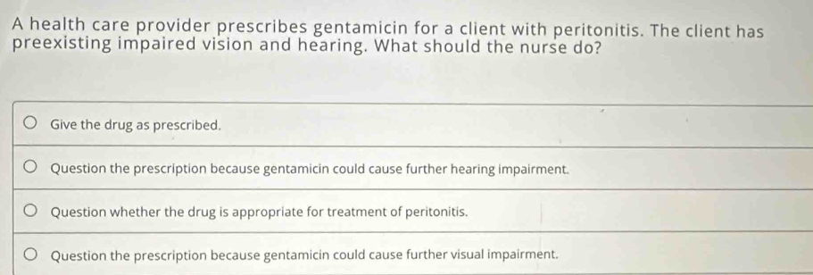 A health care provider prescribes gentamicin for a client with peritonitis. The client has
preexisting impaired vision and hearing. What should the nurse do?
Give the drug as prescribed.
Question the prescription because gentamicin could cause further hearing impairment.
Question whether the drug is appropriate for treatment of peritonitis.
Question the prescription because gentamicin could cause further visual impairment.