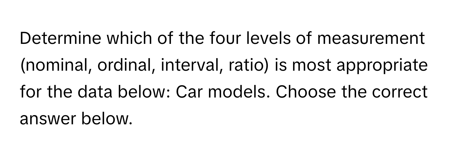 Determine which of the four levels of measurement (nominal, ordinal, interval, ratio) is most appropriate for the data below: Car models. Choose the correct answer below.