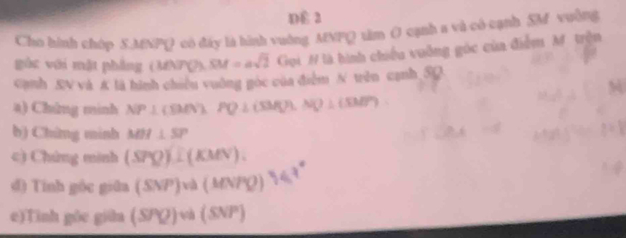 DE 2 
Cho hình chóp S. MNPQ có đây là hình vuờng MNPQ tâm ( cạnh s và có cạnh SM vường 
gòc với mặt phầng (MNPQ) SM=asqrt(2) Cigd # là hình chiếu vuông góc của điểm M. trện 
Cạnh SN và A là hình chiều vuởng góc của điễm N tễn cạnh 5Q
a) Chứng minh NP⊥ (B/N), PQ⊥ (SMQ). NQ⊥ (SM)'
b) Chứng minh MH⊥ SP
c) Chứng minh (SPQ). L(KMN). 
d) Tính góc giāa (SNP)va(MN ro 
e)Tinh gōe giữa (SPQ)wa(SNP)