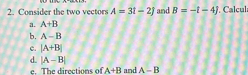 Consider the two vectors A=3hat i-2hat j and B=-hat i-4hat j Calcula 
a. A+B
b. A-B
c. |A+B|
d. |A-B|
e. The directions of A+B and A-B