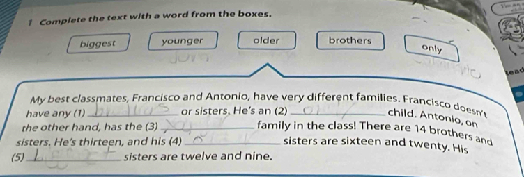 Complete the text with a word from the boxes.
biggest younger older brothers
only
lead
My best classmates, Francisco and Antonio, have very different families. Francisco doesn't
have any (1) _or sisters. He’s an (2)_
child. Antonio, on
the other hand, has the (3) _family in the class! There are 14 brothers and
sisters. He's thirteen, and his (4)_ sisters are sixteen and twenty. His
(5)_ sisters are twelve and nine.