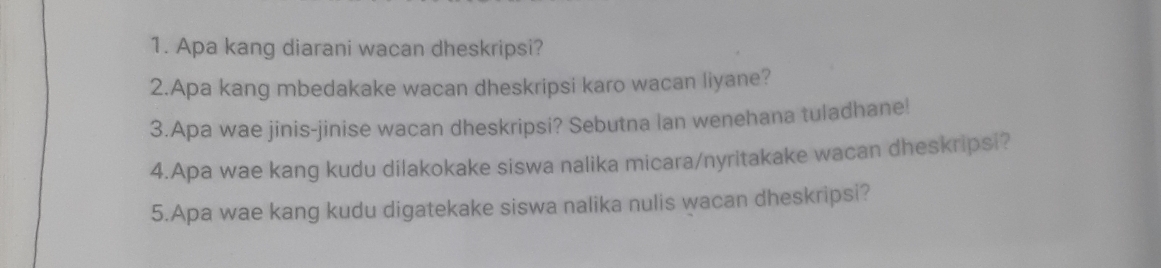 Apa kang diarani wacan dheskripsi? 
2.Apa kang mbedakake wacan dheskripsi karo wacan liyane? 
3.Apa wae jinis-jinise wacan dheskripsi? Sebutna lan wenehana tuladhane! 
4.Apa wae kang kudu dilakokake siswa nalika micara/nyritakake wacan dheskripsi? 
5.Apa wae kang kudu digatekake siswa nalika nulis wacan dheskripsi?