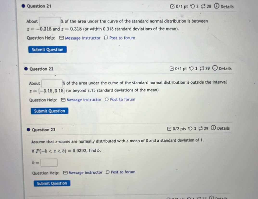 [ 0/1 pt つ 3 $28 ⓘ Details 
About □ % s of the area under the curve of the standard normal distribution is between
z=-0.318 and z=0.318 (or within 0.318 standard deviations of the mean). 
Question Help: [ Message instructor 〇 Post to forum 
Submit Question 
Question 22 0/1 ptつ 3 29 0 Details 
About % of the area under the curve of the standard normal distribution is outside the interval
z=[-3.15,3.15] (or beyond 3.15 standard deviations of the mean). 
Question Help: [ Message instructor ρ Post to forum 
Submit Question 
C 0/2 pts 
Question 23 O3dot approx 29 (i Details 
Assume that z-scores are normally distributed with a mean of 0 and a standard deviation of 1. 
If P(-b , find b.
b=□
Question Help: [ Message instructor D Post to forum 
Submit Question