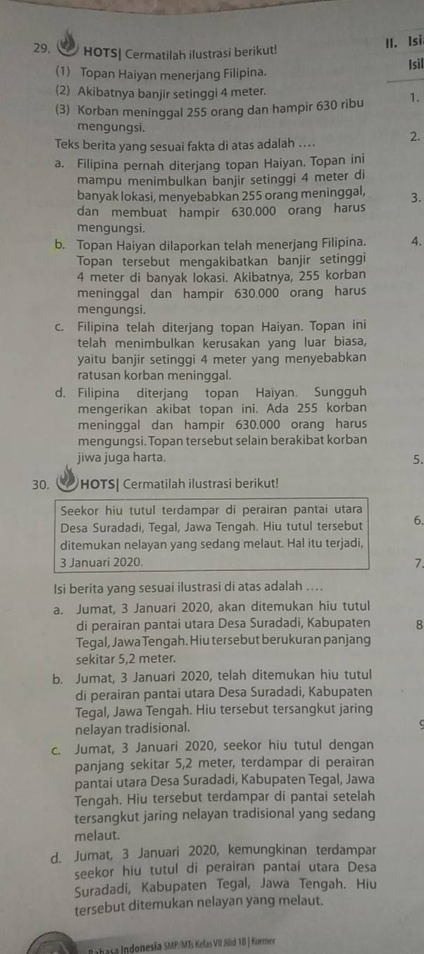 HOTS| Cermatilah ilustrasi berikut!
II. Isi
(1) Topan Haiyan menerjang Filipina. Isil
(2) Akibatnya banjir setinggi 4 meter.
(3) Korban meninggal 255 orang dan hampir 630 ribu 1.
mengungsi. 2.
Teks berita yang sesuai fakta di atas adalah ....
a. Filipina pernah diterjang topan Haiyan. Topan ini
mampu menimbulkan banjir setinggi 4 meter di
banyak lokasi, menyebabkan 255 orang meninggal, 3.
dan membuat hampir 630.000 orang harus
mengungsi.
b. Topan Haiyan dilaporkan telah menerjang Filipina. 4.
Topan tersebut mengakibatkan banjir setinggi
4 meter di banyak lokasi. Akibatnya, 255 korban
meninggal dan hampir 630.000 orang harus
mengungsi.
c. Filipina telah diterjang topan Haiyan. Topan ini
telah menimbulkan kerusakan yang luar biasa,
yaitu banjir setinggi 4 meter yang menyebabkan
ratusan korban meninggal.
d. Filipina diterjang topan Haiyan. Sungguh
mengerikan akibat topan ini. Ada 255 korban
meninggal dan hampir 630.000 orang harus
mengungsi. Topan tersebut selain berakibat korban
jiwa juga harta. 5.
30. a HOTS| Cermatilah ilustrasi berikut!
Seekor hiu tutul terdampar di perairan pantai utara
Desa Suradadi, Tegal, Jawa Tengah. Hiu tutul tersebut 6.
ditemukan nelayan yang sedang melaut. Hal itu terjadi,
3 Januari 2020. 7.
Isi berita yang sesuai ilustrasi di atas adalah ....
a. Jumat, 3 Januari 2020, akan ditemukan hiu tutul
di perairan pantai utara Desa Suradadi, Kabupaten 8
Tegal, Jawa Tengah. Hiu tersebut berukuran panjang
sekitar 5,2 meter.
b. Jumat, 3 Januari 2020, telah ditemukan hiu tutul
di perairan pantai utara Desa Suradadi, Kabupaten
Tegal, Jawa Tengah. Hiu tersebut tersangkut jaring
nelayan tradisional.
c. Jumat, 3 Januari 2020, seekor hiu tutul dengan
panjang sekitar 5,2 meter, terdampar di perairan
pantai utara Desa Suradadi, Kabupaten Tegal, Jawa
Tengah. Hiu tersebut terdampar di pantai setelah
tersangkut jaring nelayan tradisional yang sedang
melaut.
d. Jumat, 3 Januari 2020, kemungkinan terdampar
seekor hiu tutul di perairan pantai utara Desa
Suradadi, Kabupaten Tegal, Jawa Tengah. Hiu
tersebut ditemukan nelayan yang melaut.
Rabasa Indonesia SMP/MTs Kelas VII Jilid TB | Kurmer