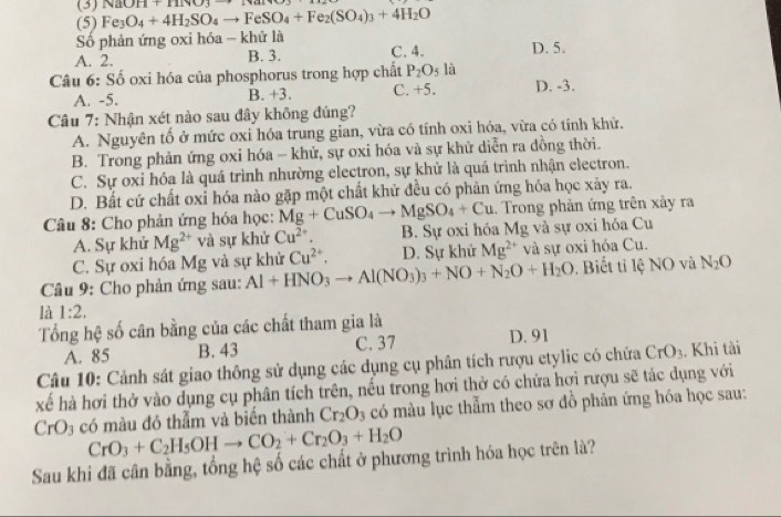 (3) NaOH+HNO_3
(5) Fe_3O_4+4H_2SO_4to FeSO_4+Fe_2(SO_4)_3+4H_2O
Số phản ứng oxi hóa - khử là
A. 2. B. 3. C. 4. D. 5.
Câu 6: Số oxi hóa của phosphorus trong hợp chất P_2O_5 là D. -3.
A. -5. B. +3. C. +5.
Câu 7: Nhận xét nào sau đây không đúng?
A. Nguyên tố ở mức oxi hóa trung gian, vừa có tính oxi hóa, vừa có tính khử.
B. Trong phản ứng oxi hóa - khử, sự oxi hóa và sự khử diễn ra đồng thời.
C. Sự oxi hóa là quá trình nhường electron, sự khử là quá trình nhận electron.
D. Bất cứ chất oxỉ hóa nào gặp một chất khử đều có phản ứng hóa học xảy ra.
Câu 8: Cho phản ứng hóa học: Mg+CuSO_4to MgSO_4+Cu. Trong phản ứng trên xảy ra
A. Sự khử Mg^(2+) và sự khử Cu^(2+). B. Sự oxi hóa Mg và sự oxi hóa Cu
C. Sự oxi hóa Mg và sự khử Cu^(2+). D. Sự khử Mg^(2+) và sự oxi hóa Cu.
Câu 9: Cho phản ứng sau: Al+HNO_3 to Al(NO_3)_3+NO+N_2O+H_2O. Biết ti lệ NO và N_2O
là 1:2,
Tổng hệ số cân bằng của các chất tham gia là
A. 85 B. 43 C. 37 D. 91
Câu 10: Cảnh sát giao thông sử dụng các dụng cụ phân tích rượu etylic có chứa CrO_3. Khi tài
xế hà hơi thở vào dụng cụ phân tích trên, nếu trong hơi thở có chứa hơi rượu sẽ tác dụng với
CrO_3 có màu đó thẫm và biển thành Cr_2O_3 có màu lục thẫm theo sơ đồ phân ứng hóa học sau:
CrO_3+C_2H_5OHto CO_2+Cr_2O_3+H_2O
Sau khi đã cân bằng, tổng hệ số các chất ở phương trình hóa học trên là?