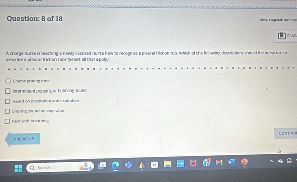 of 18 Time Elapsed: 00:15:0
FLAG
A charge nurse is teaching a newly licensed nurse how to recognize a pleural friction rub. Which of the following descriptions should the nurse use to
describe a pleural friction rub? (Select all that apply.)
Coarse grating tone
Intermittent popping or bubbling sound
Heard on inspiration and expiration
Snoring sound on expiration
Pain with breathing
CONTINUI
PREVIOUS
Search