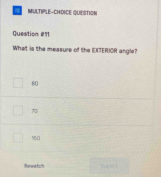 MULTIPLE-CHOICE QUESTION
Question #11
What is the measure of the EXTERIOR angle?
80
70
150
Rewatch Submit