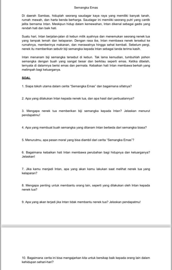 Semangka Emas
Di daerah Sambas, hiduplah seorang saudagar kaya raya yang memiliki banyak tanah,
rumah mewah, dan harta benda berharga. Saudagar ini memiliki seorang putri yang cantik
jelita bernama Intan. Meskipun hidup dalam kemewahan, Intan dikenal sebagai gadis yang
rendah hati dan baik hati.
Suatu hari, Intan berjalan-jalan di kebun milik ayahnya dan menemukan seorang nenek tua
yang tampak lemah dan kelaparan. Dengan rasa iba, Intan membawa nenek tersebut ke
rumahnya, memberinya makanan, dan merawatnya hingga sehat kembali. Sebelum pergi,
nenek itu memberikan sebutir biji semangka kepada Intan sebagai tanda terima kasih.
Intan menanam by semangka tersebut di kebun. Tak lama kemudian, tumbuhlah pohon
semangka dengan buah yang sangat besar dan berkilau seperti emas. Ketika dibelah,
ternyata di dalamnya berisi emas dan permata. Kebaikan hati Intan membawa berkah yang
melimpah bagi keluarganya.
SOAL
1. Siapa tokoh utama dalam cerita “Semangka Emas” dan bagaimana sifatnya?
2. Apa yang dilakukan Intan kepada nenek tua, dan apa hasil dari perbuatannya?
3. Mengapa nenek tua memberikan biji semangka kepada Intan? Jelaskan menurut
pendapatmu!
4. Apa yang membuat buah semangka yang ditanam Intan berbeda dari semangka biasa?
5. Menurutmu, apa pesan moral yang bisa diambil dari cerita “Semangka Emas”?
6. Bagaimana kebaikan hati Intan membawa perubahan bagi hidupnya dan keluarganya?
Jelaskan!
7. Jika kamu menjadi Intan, apa yang akan kamu lakukan saat melihat nenek tua yang
kelaparan?
8. Mengapa penting untuk membantu orang lain, seperti yang dilakukan oleh Intan kepada
nenek tua?
9. Apa yang akan terjadi jika Intan tidak membantu nenek tua? Jelaskan pendapatmu!
10. Bagaimana cerita ini bisa mengajarkan kita untuk bersikap baik kepada orang lain dalam
kehidupan sehari-hari?