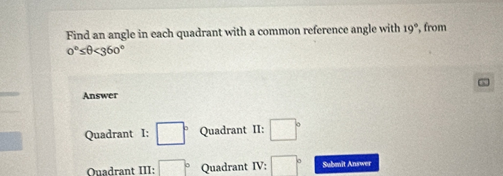 Find an angle in each quadrant with a common reference angle with 19° , from
0°≤ θ <360°
Answer
Quadrant I: □° Quadrant II: □°
Ouadrant III: □° Quadrant IV: □° Submit Answer