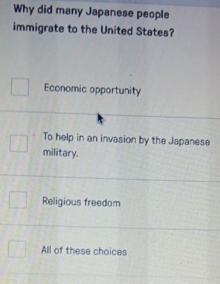 Why did many Japanese people
immigrate to the United States?
Economic opportunity
To help in an invasion by the Japanese
military.
Religious freedom
All of these choices