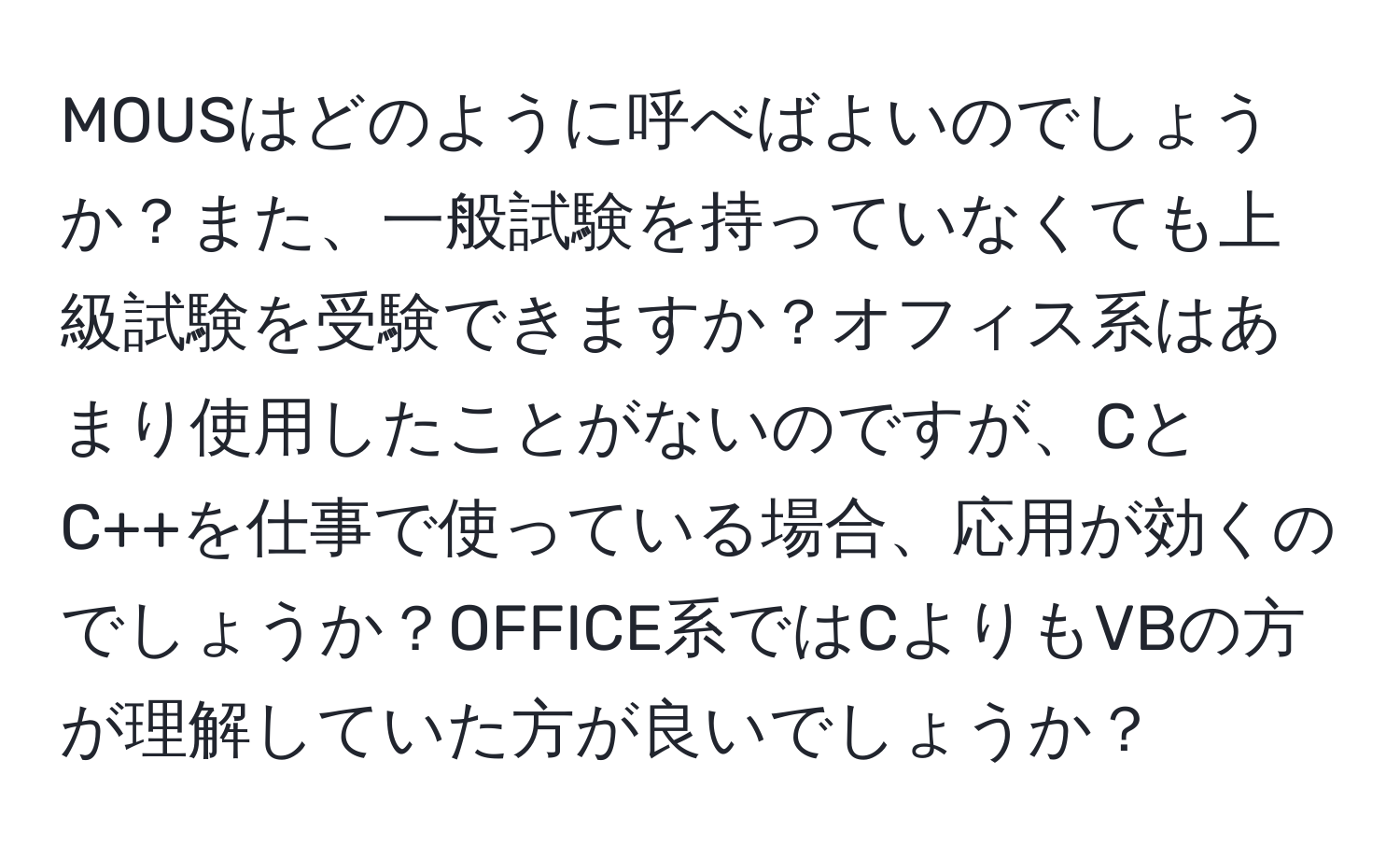 MOUSはどのように呼べばよいのでしょうか？また、一般試験を持っていなくても上級試験を受験できますか？オフィス系はあまり使用したことがないのですが、CとC++を仕事で使っている場合、応用が効くのでしょうか？OFFICE系ではCよりもVBの方が理解していた方が良いでしょうか？