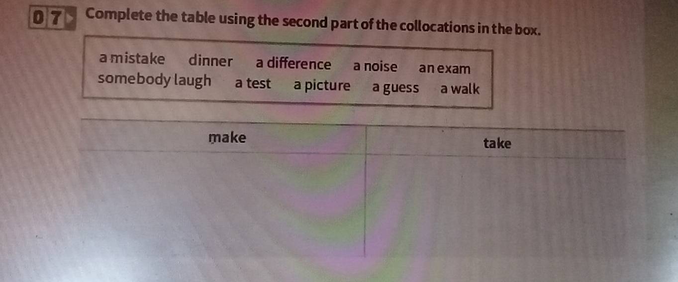 07> Complete the table using the second part of the collocations in the box. 
a mistake dinner a difference a noise an exam 
somebody laugh a test a picture a guess a walk