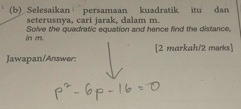 Selesaikan persamaan kuadratik itu dan 
seterusnya, cari jarak, dalam m. 
Solve the quadratic equation and hence find the distance, 
in m. 
[2 markah/2 marks] 
Jawapan/Answer: