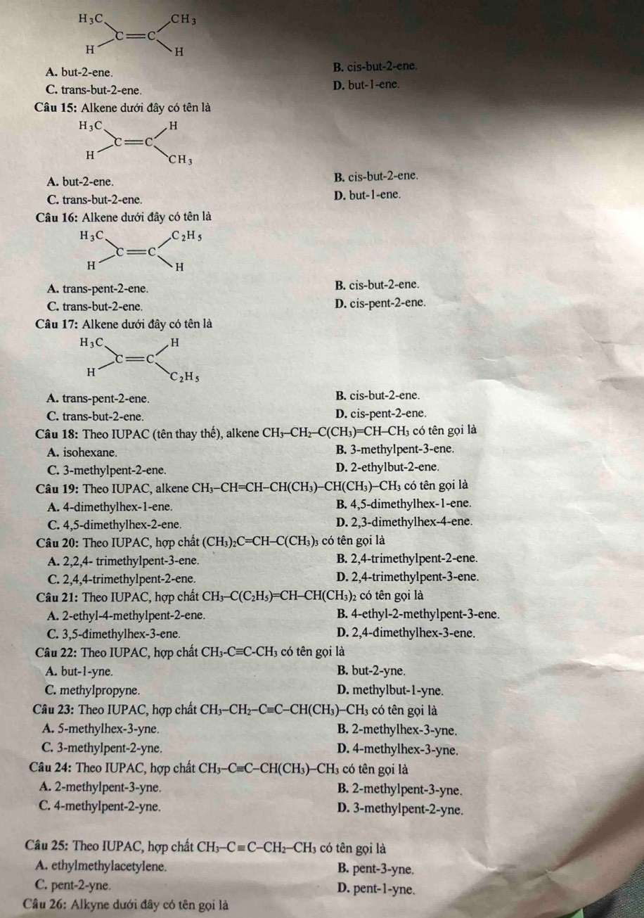 A. but-2-ene
B. cis-but-2-ene.
C. trans-bu t-2-ene
D. but-1-ene.
Câu 15: Alkene dưới đây có tên là
A. but-2-ene.
B. cis-but-2-ene
C. trans-but-2-ene.
D. but-1-ene.
Câu 16: Alkene dưới đây có tên là
A. trans-pent-2-ene. B. cis-but-2-ene.
C. trans-but-2-ene. D. cis-pent-2-ene.
Câu 17: Alkene dưới đây có tên là
A. trans-pent-2-ene. B. cis-but-2-ene.
C. trans-but-2-ene. D. cis-pent-2-ene.
Câu 18: Theo IUPAC (tên thay thế), alkene CH_3-CH_2-C(CH_3)=CH-CH_3 có tên gọi là
A. isohexane. B. 3-methylpent-3-ene.
C. 3-methylpent-2-ene. D. 2-ethylbut-2-ene.
u 9: Theo IUPAC , alken CH_3-CH=CH-C H(C) H₃)-CH(CH₃)-CH₃ có tên gọi là
A. 4-dimethylhex-1-ene. B. 4,5-dimethylhex-1-ene.
C. 4,5-dimethylhex-2-ene. D. 2,3-dimethylhex-4-ene.
Câu 20: Theo IUPAC, hợp chất (CH_3)_2C=CH-C(CH_3)_3 3 có tên gọi là
A. 2,2,4- trimethylpent-3-ene. B. 2,4-trimethylpent-2-ene.
C. 2,4,4-trimethylpent-2-ene. D. 2,4-trimethylpent-3-ene.
Câu 21: Theo IUPAC, hợp chất CH_3-C(C_2H_5)= =C H-CH(CH_3) 2 có tên gọi là
A. 2-ethyl-4-methylpent-2-ene. B. 4-ethyl-2-methylpent-3-ene.
C. 3,5-đimethylhex-3-ene. D. 2,4-đimethylhex-3-ene.
Câu 22: Theo IUPAC, hợp chất CH_3-Cequiv C-CH_3 có tên gọi là
A. but-1-yne. B. but-2-yne.
C. methylpropyne. D. methylbut-1-yne.
Câu 23: Theo IUPAC, hợp chất CH_3-CH_2-Cequiv C -CH(CH₃)-CH₃ có tên gọi là
A. 5-methylhex-3-yne. B. 2-methylhex-3-yne.
C. 3-methylpent-2-yne. D. 4-methylhex-3-yne.
Câu 24: Theo IUPAC, hợp chất CH_3-Cequiv C- -CHCH 3)-CH3 có tên gọi là
A. 2-methylpent-3-yne. B. 2-methylpent-3-yne.
C. 4-methylpent-2-yne. D. 3-methylpent-2-yne.
Câu 25: Theo IUPAC, hợp chất CH_3-Cequiv C-CH_2-CH_3 có tên gọi là
A. ethylmethylacetylene. B. pent-3-yne.
C. pent-2-yne. D. pent-1-yne.
Câu 26: Alkyne dưới đây có tên gọi là