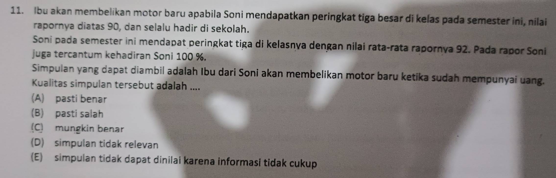 Ibu akan membelikan motor baru apabila Soni mendapatkan peringkat tiga besar di kelas pada semester ini, nilai
rapornya diatas 90, dan selalu hadir di sekolah.
Soni pada semester ini mendapat peringkat tiga di kelasnya dengan nilai rata-rata rapornya 92. Pada rapor Soni
juga tercantum kehadiran Soni 100 %.
Simpulan yang dapat diambil adalah Ibu dari Soni akan membelikan motor baru ketika sudah mempunyai uang.
Kualitas simpulan tersebut adalah ....
(A) pasti benar
(B) pasti salah
(C) mungkin benar
(D) simpulan tidak relevan
(E) simpulan tidak dapat dinilai karena informasi tidak cukup