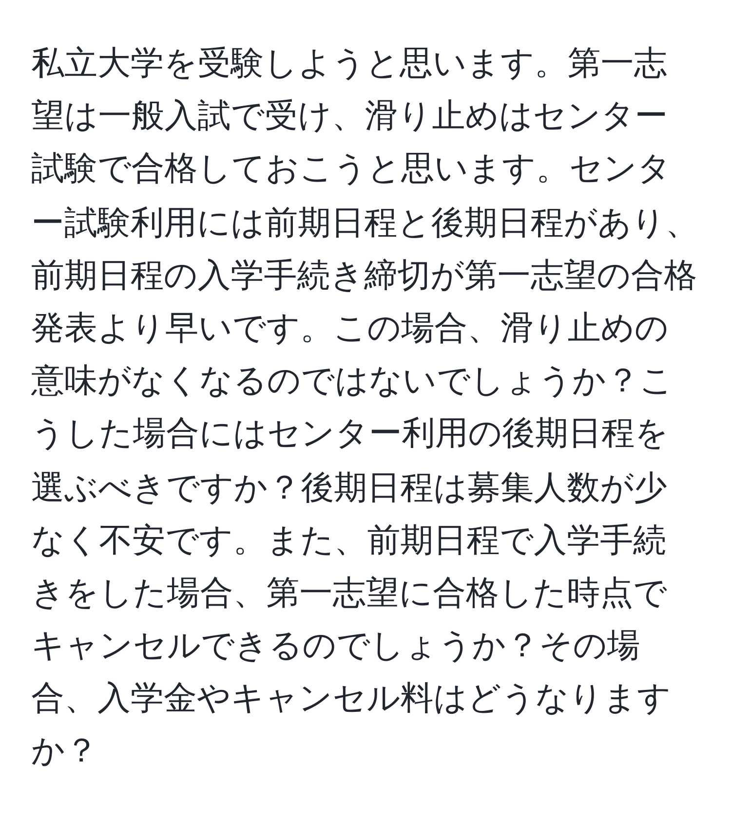 私立大学を受験しようと思います。第一志望は一般入試で受け、滑り止めはセンター試験で合格しておこうと思います。センター試験利用には前期日程と後期日程があり、前期日程の入学手続き締切が第一志望の合格発表より早いです。この場合、滑り止めの意味がなくなるのではないでしょうか？こうした場合にはセンター利用の後期日程を選ぶべきですか？後期日程は募集人数が少なく不安です。また、前期日程で入学手続きをした場合、第一志望に合格した時点でキャンセルできるのでしょうか？その場合、入学金やキャンセル料はどうなりますか？