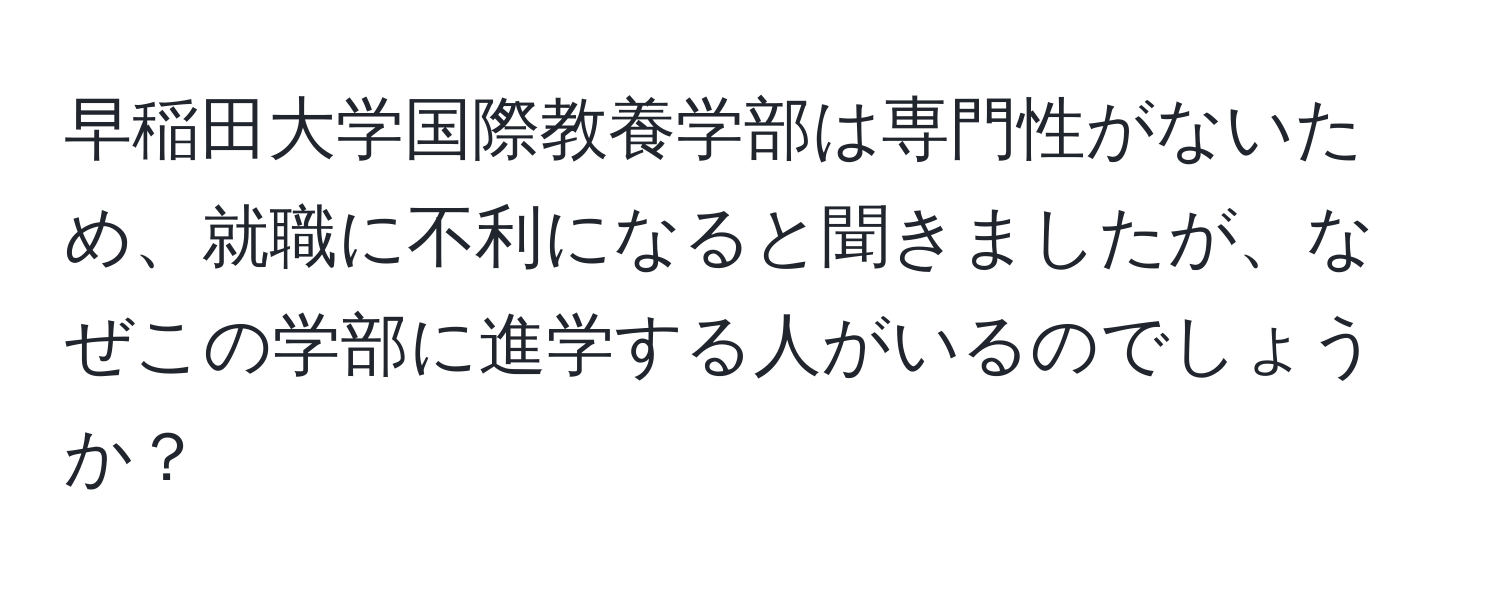 早稲田大学国際教養学部は専門性がないため、就職に不利になると聞きましたが、なぜこの学部に進学する人がいるのでしょうか？