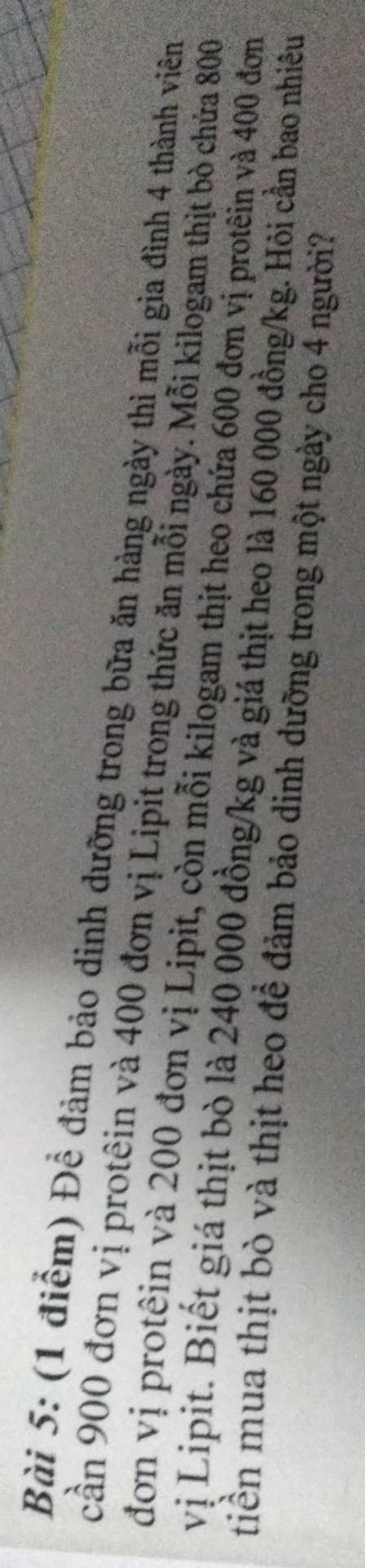 Để đảm bảo dinh dưỡng trong bữa ăn hàng ngày thì mỗi gia đình 4 thành viên 
cần 900 đơn vị protêin và 400 đơn vị Lipit trong thức ăn mỗi ngày. Mỗi kilogam thịt bò chứa 800
đơn vị protêin và 200 đơn vị Lipit, còn mỗi kilogam thịt heo chứa 600 đơn vị protêin và 400 đơn 
vị Lipit. Biết giá thịt bò là 240 000 đồng /kg và giá thịt heo là 160 000 đồng/kg. Hỏi cần bao nhiều 
tiền mua thịt bò và thịt heo để đảm bảo dinh dưỡng trong một ngày cho 4 người?