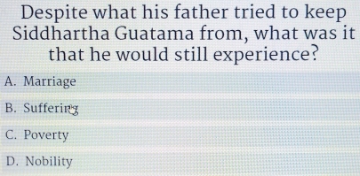 Despite what his father tried to keep
Siddhartha Guatama from, what was it
that he would still experience?
A. Marriage
B. Suffering
C. Poverty
D. Nobility