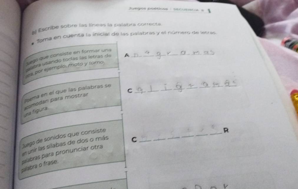 Juegos poéticos : secusísca 
b) Escribe sobre las líneas la palabra correcta. 
Toma en cuenta la inicial de las palabras y el número de letras. 
Suego que consiste en formar una 
slbra usando todas las letras de A__ 
_ 
a, por ejemplo, moto y toro, 
_C 
_ 
_ 
_ 
Pœma en el que las palabras se 
_ 
una figura. scomodan para mostrar 
Juego de sonidos que consiste_ 
R 
en unír las sílabas de dos o más 
_C 
salabras para pronunciar otra 
palabra o frase,