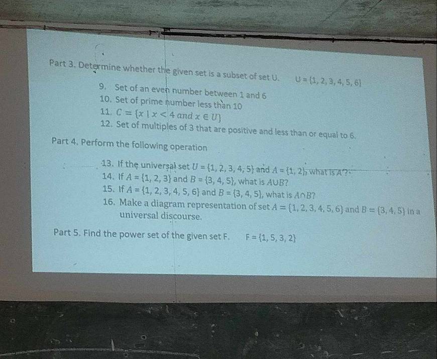Determine whether the given set is a subset of set U. U= 1,2,3,4,5,6
9. Set of an even number between 1 and 6
10. Set of prime number less than 10
11. C= x|x<4</tex> and x∈ U)
12. Set of multiples of 3 that are positive and less than or equal to 6. 
Part 4. Perform the following operation 
13. If the universal set U= 1,2,3,4,5 and A= 1,2 what is A ? " 
14. If A= 1,2,3 and B= 3,4,5 , what is A∪ B
15. If A= 1,2,3,4,5,6 and B= 3,4,5 , what is A∩ B 2 
16. Make a diagram representation of set A= 1,2,3,4,5,6 and B= 3,4,5 in a 
universal discourse. 
Part 5. Find the power set of the given set F. F= 1,5,3,2