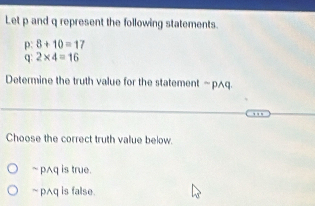 Let p and q represent the following statements.
p: 8+10=17
q 2* 4=16
Determine the truth value for the statement ≈p^q.
Choose the correct truth value below.
` pAq is true.
~ pAq is false.