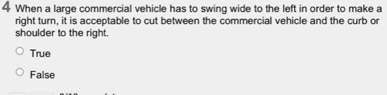 When a large commercial vehicle has to swing wide to the left in order to make a
right turn, it is acceptable to cut between the commercial vehicle and the curb or
shoulder to the right.
True
False