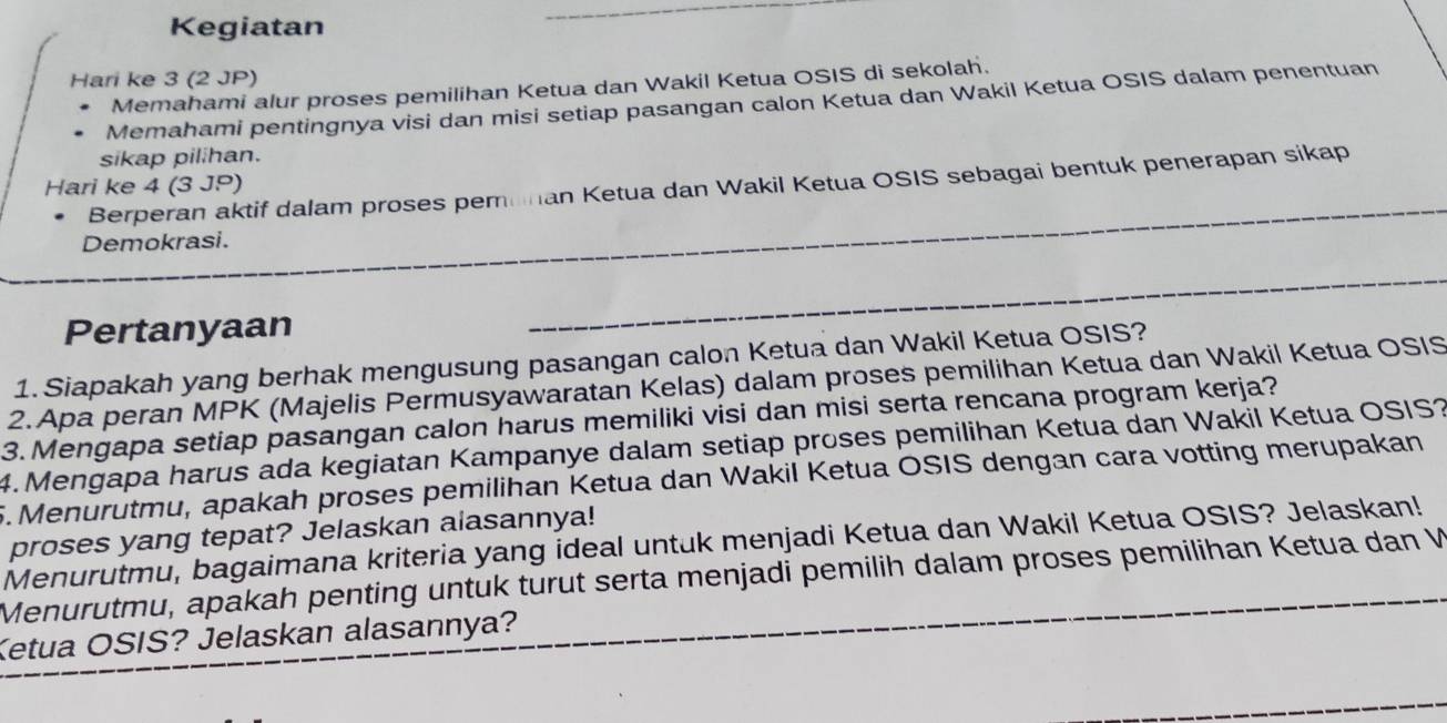 Kegiatan 
Hari ke 3 (2 JP) 
Memahami alur proses pemilihan Ketua dan Wakil Ketua OSIS di sekolah. 
Memahami pentingnya visi dan misi setiap pasangan calon Ketua dan Wakil Ketua OSIS dalam penentuan 
sikap pilihan. 
Berperan aktif dalam proses pemunan Ketua dan Wakil Ketua OSIS sebagai bentuk penerapan sikap 
Hari ke 4 (3 JP) 
Demokrasi. 
Pertanyaan 
1. Siapakah yang berhak mengusung pasangan calon Ketua dan Wakil Ketua OSIS? 
2.Apa peran MPK (Majelis Permusyawaratan Kelas) dalam proses pemilihan Ketua dan Wakil Ketua OSIS 
3. Mengapa setiap pasangan calon harus memiliki visi dan misi serta rencana program kerja? 
4. Mengapa harus ada kegiatan Kampanye dalam setiap proses pemilihan Ketua dan Wakil Ketua OSIS? 
5.Menurutmu, apakah proses pemilihan Ketua dan Wakil Ketua OSIS dengan cara votting merupakan 
proses yang tepat? Jelaskan alasannya! 
Menurutmu, bagaimana kriteria yang ideal untuk menjadi Ketua dan Wakil Ketua OSIS? Jelaskan! 
Menurutmu, apakah penting untuk turut serta menjadi pemilih dalam proses pemilihan Ketua dan W 
Ketua OSIS? Jelaskan alasannya?