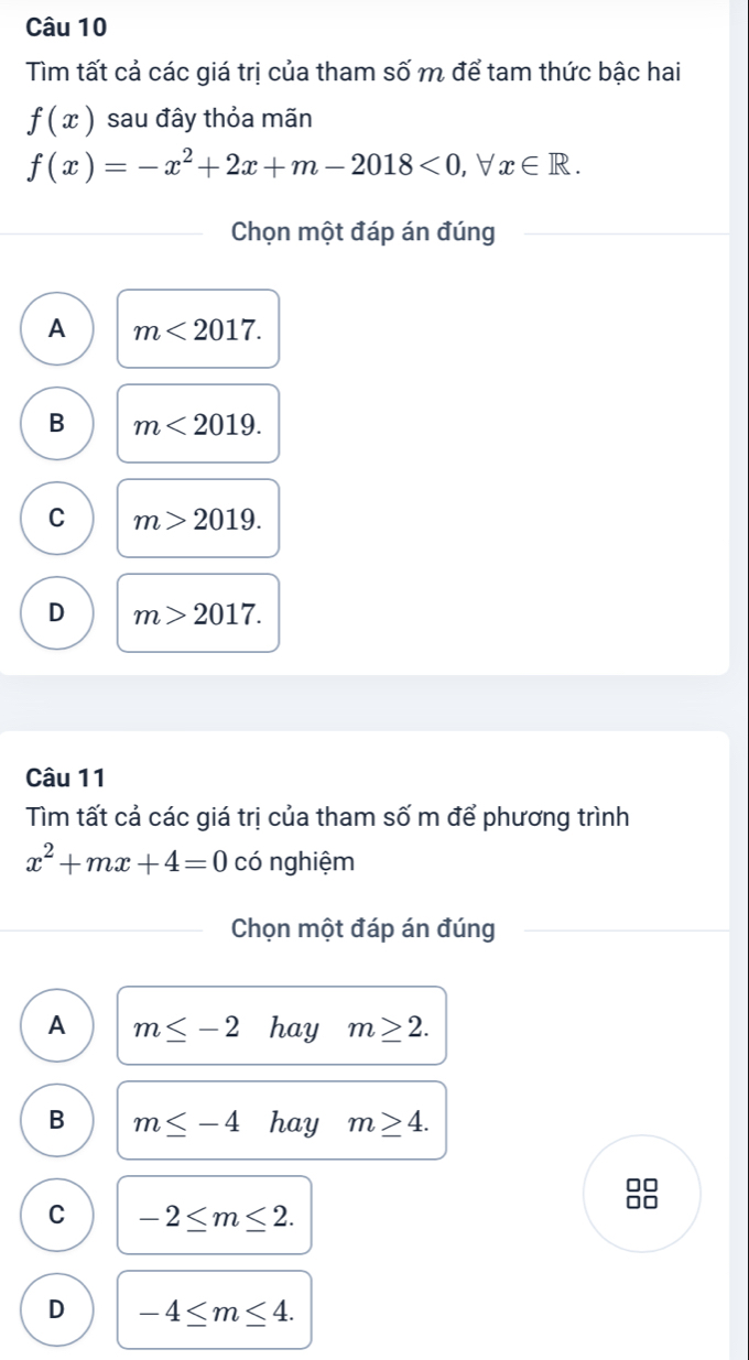 Tìm tất cả các giá trị của tham số m để tam thức bậc hai
f(x) sau đây thỏa mãn
f(x)=-x^2+2x+m-2018<0, □ x∈ R. 
Chọn một đáp án đúng
A m<2017</tex>.
B m<2019</tex>.
C m>2019.
D m>2017. 
Câu 11
Tìm tất cả các giá trị của tham số m để phương trình
x^2+mx+4=0 có nghiệm
Chọn một đáp án đúng
A m≤ -2 hay m≥ 2.
B m≤ -4 hay m≥ 4.
C -2≤ m≤ 2.
D -4≤ m≤ 4.