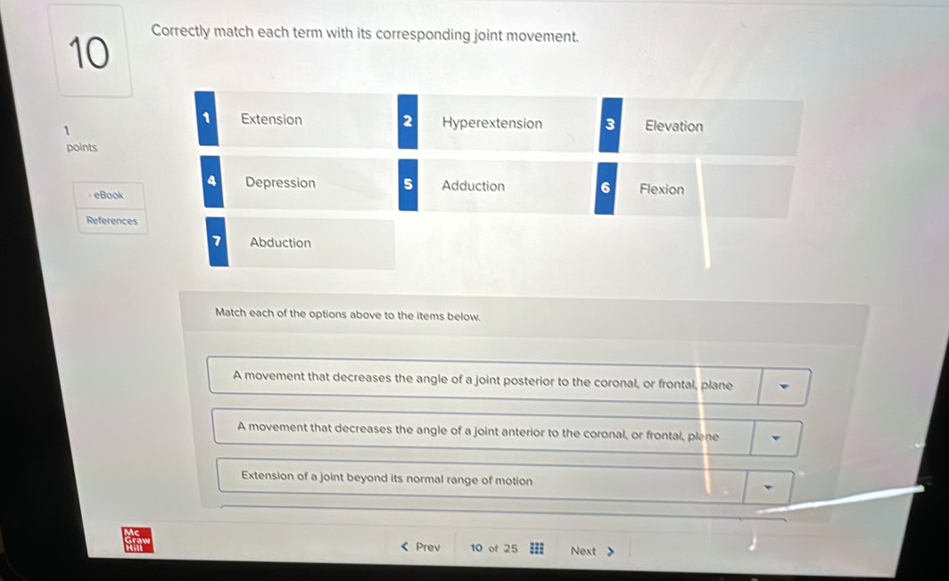 Correctly match each term with its corresponding joint movement.
Extension 2 Hyperextension 3 Elevation
1
points
Depression
eBook 5 Adduction 6 Flexion
References
7 Abduction
Match each of the options above to the items below.
A movement that decreases the angle of a joint posterior to the coronal, or frontal, plane
A movement that decreases the angle of a joint anterior to the coronal, or frontal, plane
Extension of a joint beyond its normal range of motion
< Prev 10 of 25 Next