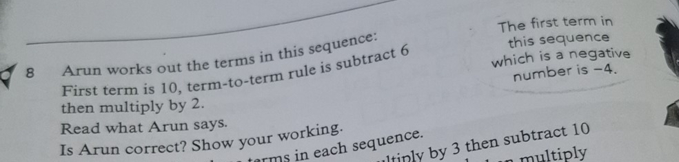 The first term in 
8 Arun works out the terms in this sequence: this sequence 
which is a negative 
number is -4. 
First term is 10, term-to-term rule is subtract 6
then multiply by 2. 
Read what Arun says. 
Is Arun correct? Show your working. ltinly by 3 then subtract 10
rms in each sequence. 
multiply