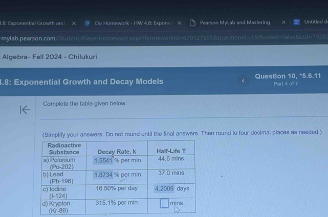 4,8; Exponential Growth and P Do Homework - HW 4.8: Expone Pearson MyLab and Mastering X Untitled d 
mylab.pearson.com/Student/PlayerHomework.aspx?homeworkid=679127955&questionid=1&flushed=false&cld=79282 
Algebra- Fall 2024 - Chilukuri 
Question 10, *5.6.11 
4.8: Exponential Growth and Decay Models Part 4 of 7 
Complete the table given below. 
(Simplify your answers. Do not round until the final answers. Then round to four decimal places as needed.)
