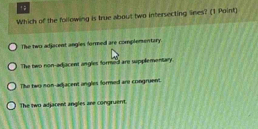 Which of the following is true about two intersecting lines? (1 Point)
The two adjacent angles formed are complementary
The two non-adjacent angles formed are spplementary.
The two non-adjacent angles formed are congruent.
The two adjacent angles are congruent.