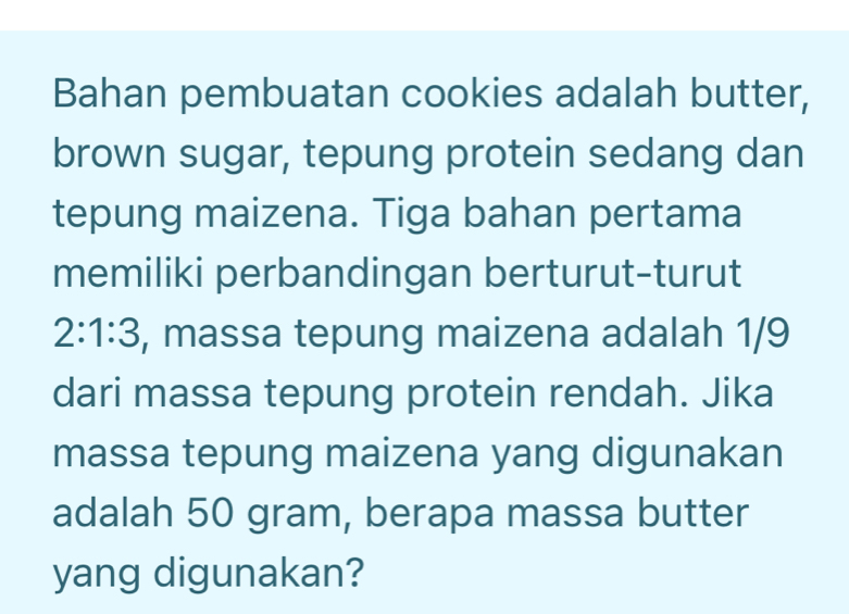 Bahan pembuatan cookies adalah butter, 
brown sugar, tepung protein sedang dan 
tepung maizena. Tiga bahan pertama 
memiliki perbandingan berturut-turut
2:1:3 , massa tepung maizena adalah 1/9
dari massa tepung protein rendah. Jika 
massa tepung maizena yang digunakan 
adalah 50 gram, berapa massa butter 
yang digunakan?