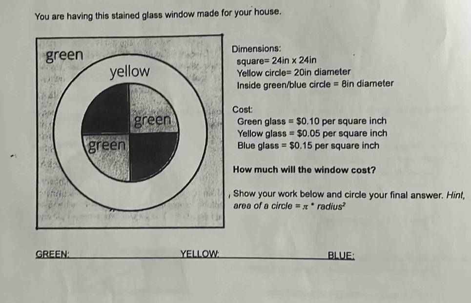 You are having this stained glass window made for your house. 
Dimensions:
square =24in* 24in
Yellow circle =20in diameter 
Inside green/blue circle = 8in diameter 
Cost: 
Green glass =$0.10 per square inch
Yellow glas 3 =$0.05 per square inch
Blue glass =$0.15 per square inch
How much will the window cost? 
, Show your work below and circle your final answer. Hint, 
area of a circle =π * ra dius^2
GREEN: YELLOW: BLUE: