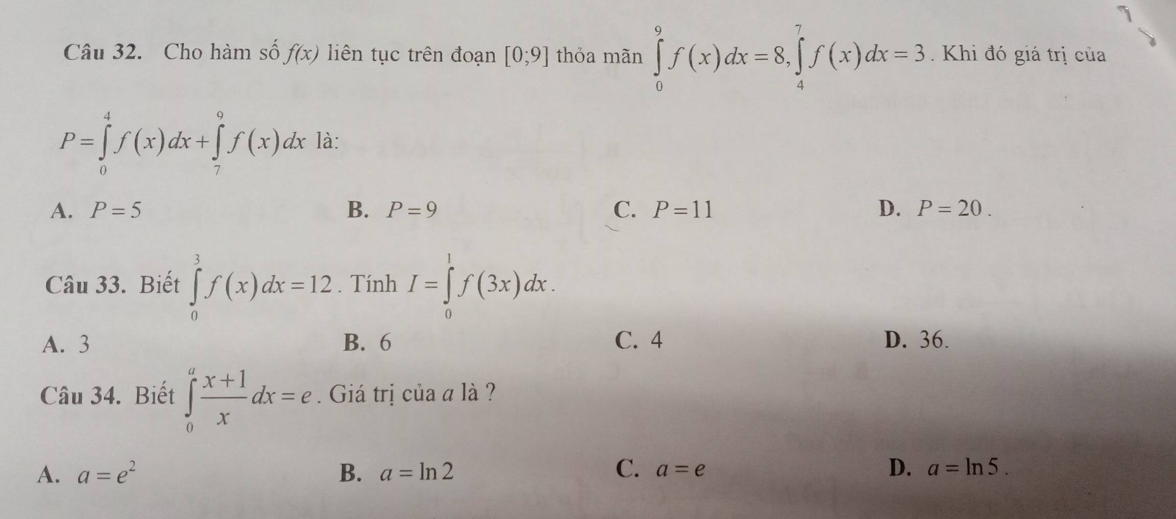 Cho hàm số f(x) liên tục trên đoạn [0;9] thỏa mãn ∈tlimits _0^(9f(x)dx=8, ∈tlimits _4^7f(x)dx=3 Khi đó giá trị của
P=∈tlimits _0^4f(x)dx+∈tlimits _7^0f(x)dx là:
A. P=5 B. P=9 C. P=11 D. P=20. 
Câu 33. Biết ∈tlimits _0^3f(x)dx=12. Tính I=∈tlimits _0^1f(3x)dx.
A. 3 B. 6 C. 4 D. 36.
Câu 34. Biết ∈tlimits _0^afrac x+1)xdx=e Giá trị của a là ?
A. a=e^2 B. a=ln 2 C. a=e D. a=ln 5.