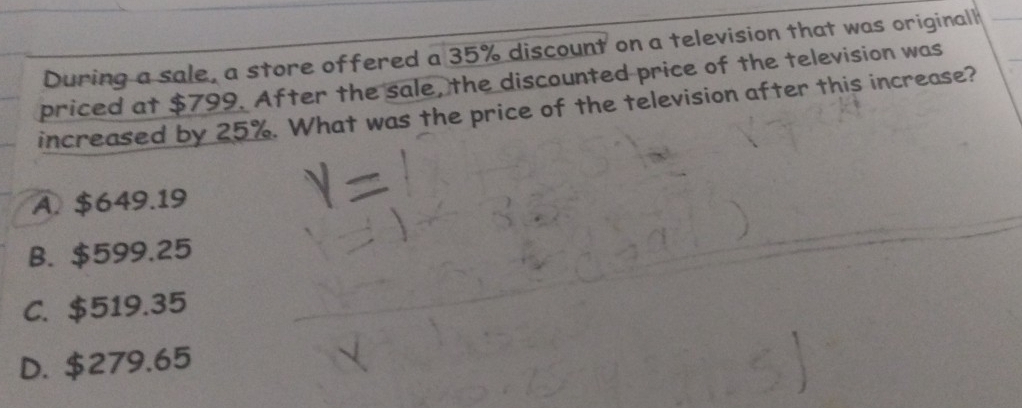 During a sale, a store offered a 35% discount on a television that was originall
priced at $799. After the sale, the discounted price of the television was
increased by 25%. What was the price of the television after this increase?
A. $649.19
B. $599.25
C. $519.35
D. $279.65