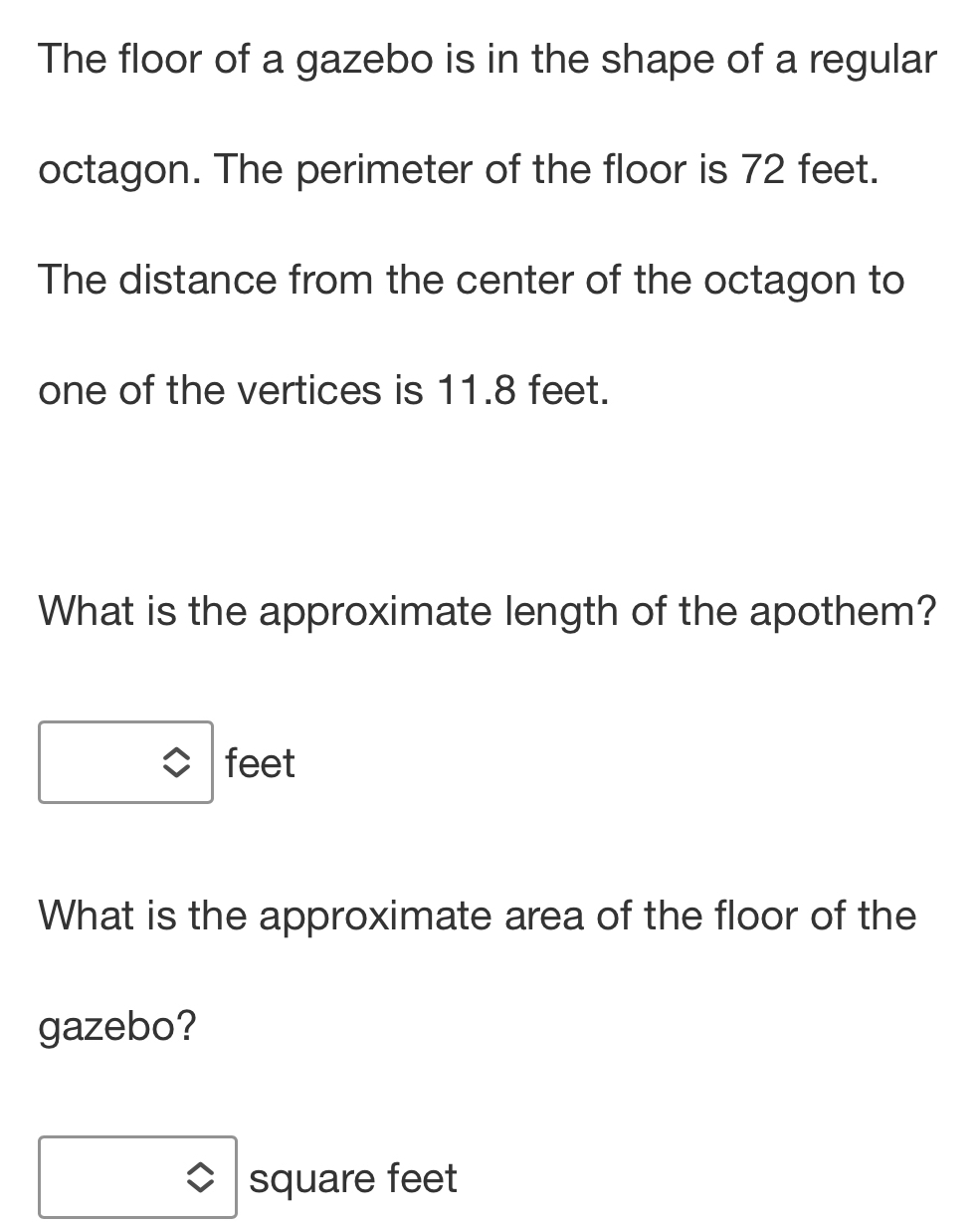 The floor of a gazebo is in the shape of a regular 
octagon. The perimeter of the floor is 72 feet. 
The distance from the center of the octagon to 
one of the vertices is 11.8 feet. 
What is the approximate length of the apothem?
feet
What is the approximate area of the floor of the 
gazebo?
square feet