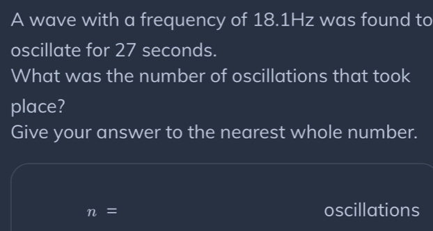 A wave with a frequency of 18.1Hz was found to 
oscillate for 27 seconds. 
What was the number of oscillations that took 
place? 
Give your answer to the nearest whole number.
n=
oscillations