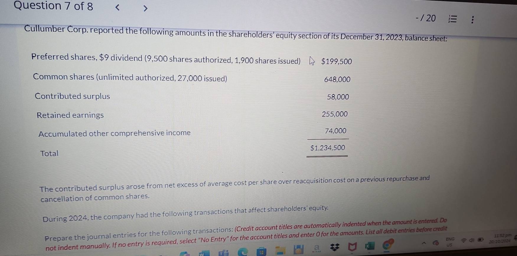 < > 
/ 20 
Cullumber Corp. reported the following amounts in the shareholders’ equity section of its December 31, 2023, balance sheet: 
Preferred shares, $9 dividend (9,500 shares authorized, 1,900 shares issued) $199,500
Common shares (unlimited authorized, 27,000 issued) 648,000
Contributed surplus 58,000
Retained earnings 255,000
Accumulated other comprehensive income
74,000
$1,234,500
Total 
The contributed surplus arose from net excess of average cost per share over reacquisition cost on a previous repurchase and 
cancellation of common shares. 
During 2024, the company had the following transactions that affect shareholders' equity. 
Prepare the journal entries for the following transactions: (Credit account titles are automatically indented when the amount is entered. Do 
ENG 11 52 pm 
not indent manually. If no entry is required, select "No Entry" for the account titles and enter 0 for the amounts. List all debit entries before credit 
20/10/2024