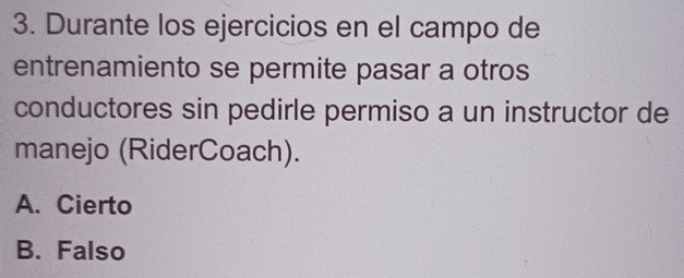 Durante los ejercicios en el campo de
entrenamiento se permite pasar a otros
conductores sin pedirle permiso a un instructor de
manejo (RiderCoach).
A. Cierto
B. Falso