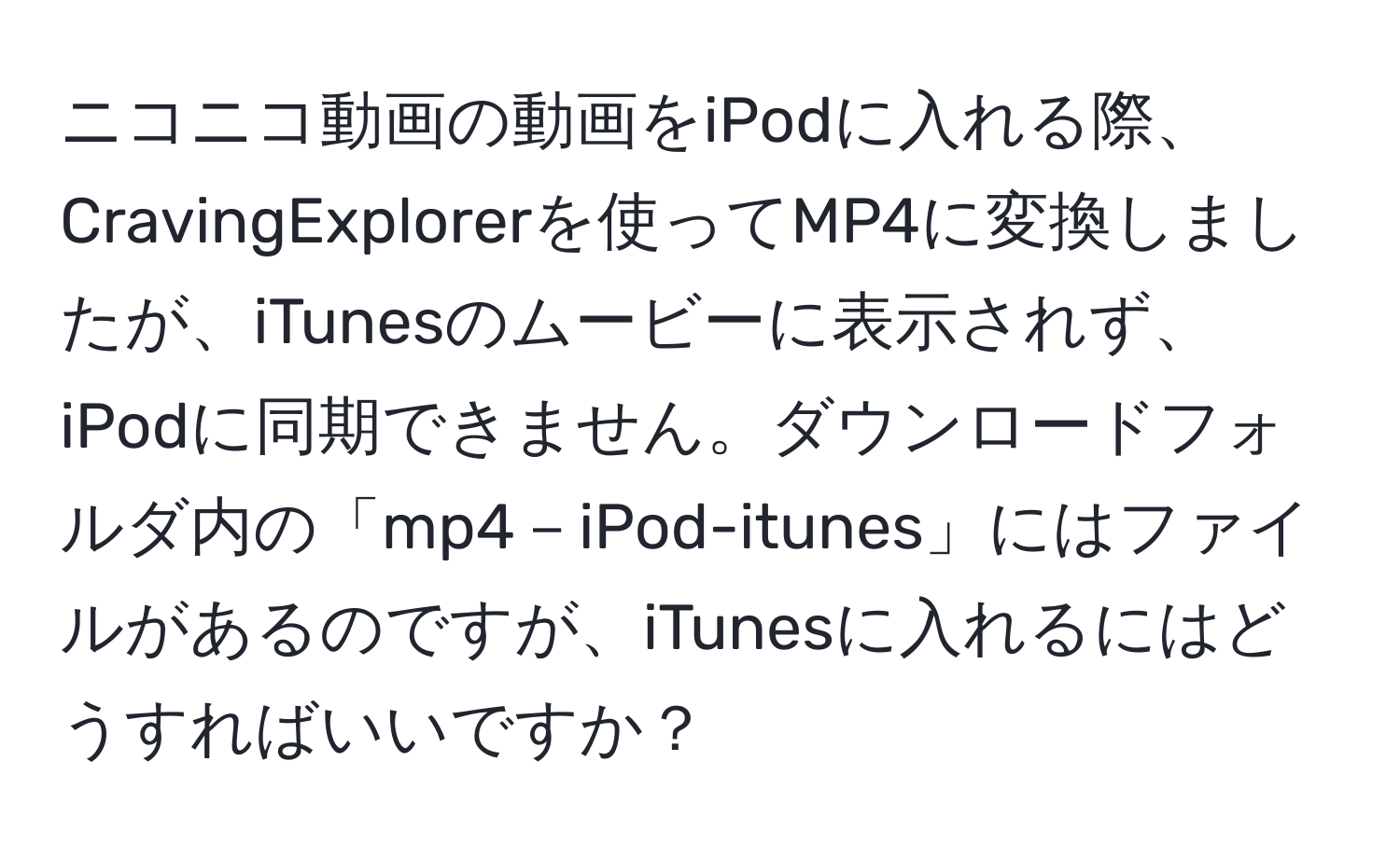 ニコニコ動画の動画をiPodに入れる際、CravingExplorerを使ってMP4に変換しましたが、iTunesのムービーに表示されず、iPodに同期できません。ダウンロードフォルダ内の「mp4－iPod-itunes」にはファイルがあるのですが、iTunesに入れるにはどうすればいいですか？