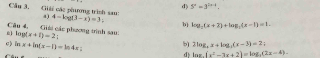 d) 5^x=3^(2x-1). 
Câu 3. Giải các phương trình sau:
a) 4-log (3-x)=3 :
b) log _2(x+2)+log _2(x-1)=1. 
Câu 4. Giải các phương trình sau:
a) log (x+1)=2;
c) ln x+ln (x-1)=ln 4x :
b) 2log _4x+log _2(x-3)=2; 
d) log _3(x^2-3x+2)=log _3(2x-4).