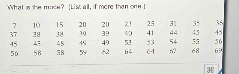 What is the mode? (List all, if more than one.)
7 10 15 20 20 23 25 31 35 36
37 38 38 39 39 40 41 44 45 45
45 45 48 49 49 53 53 54 55 56
56 58 58 59 62 64 64 67 68 69