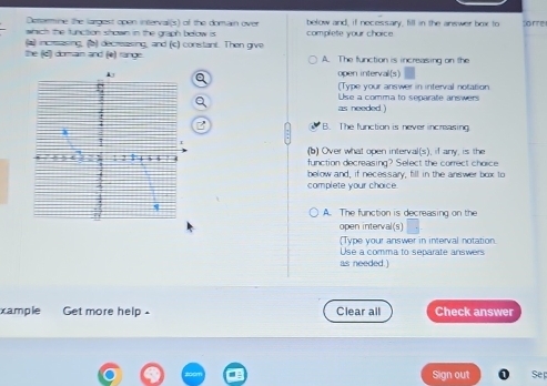 Deermine the largest open interval(s) of the domain over below and, if necessary, fill in the answer box to
which the function shown in the graph below is some
(a increasing, (b) decreasing, and (c) constant. Then give complete your choice
the (d) doman and (e) range A. The function is increasing on the
open interval(s)
(Type your answer in interval notation
Use a comma to separate answers
as needed )
B. The function is never increasing
1 2 = (b) Over what open interval(s), if any, is the
function decreasing? Select the correct choice
below and, if necessary, fill in the answer box to
complete your choice.
q
A. The function is decreasing on the
open interval(s)
(Type your answer in interval notation.
Use a comma to separate answers
as needed.)
xample Get more help . Clear all Check answer
Sign out Sep