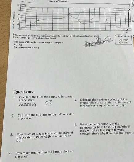 Name of Coaster 
) 
Put in hills,valleys and perhaps a lo REMEMBER 
The track MUST pass through points A, ll and C. GPE = mgh
The mass of the rollercoaster when it is empty is
K=V_1mv^2
An average rider is 80kg. 1200kg
Questions
E_p
1. Calculate the at the start. of the empty rollercoaster 5. Calculate the maximum velocity of the 
empty rollercoaster at the end (this might 
involved some equation rearranging!) 
2. Calculate the E_p of the empty rollercoaster 
at point A. 
6. What would the velocity of the 
rollercoaster be if it had 10 people in it? 
(this will take a few stages to work 
3. How much energy is in the kinetic store of through, that’s why there is more space...) 
the coaster at Point A? (hint - this link to
Q21) 
4. How much energy is in the kinetic store at 
the end?