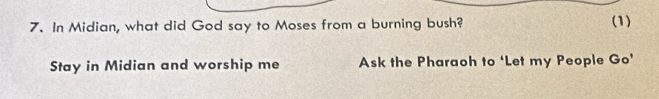 In Midian, what did God say to Moses from a burning bush? (1) 
Stay in Midian and worship me Ask the Pharaoh to ‘Let my People Go’