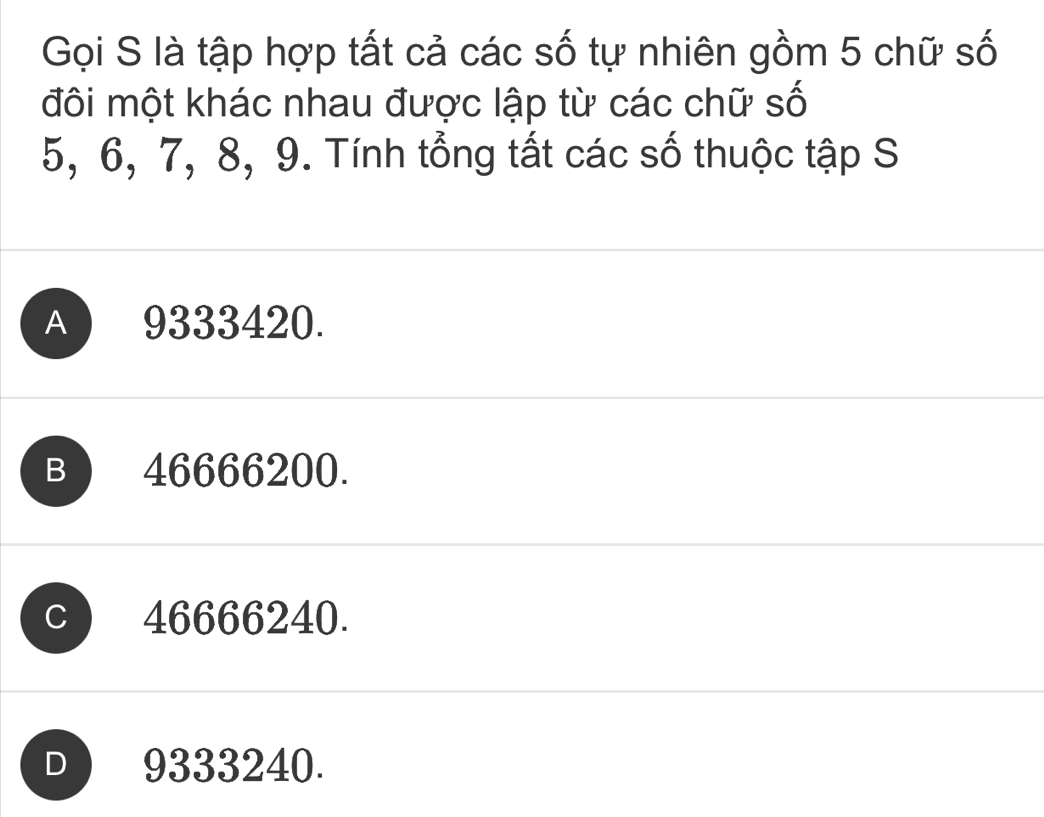 Gọi S là tập hợp tất cả các số tự nhiên gồm 5 chữ số
đôi một khác nhau được lập từ các chữ số
5, 6, 7, 8, 9. Tính tổng tất các số thuộc tập S
A 9333420.
B ) 46666200.
C 46666240.
D ) 9333240.